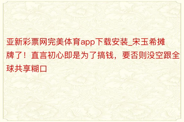 亚新彩票网完美体育app下载安装_宋玉希摊牌了！直言初心即是为了搞钱，要否则没空跟全球共享糊口