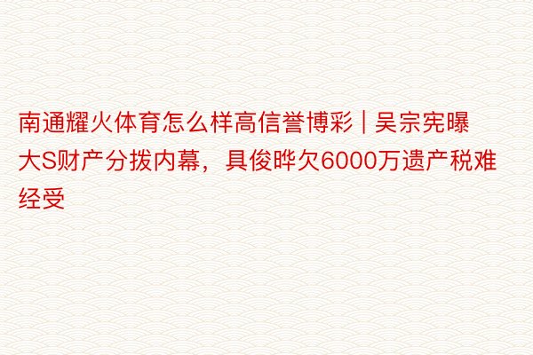 南通耀火体育怎么样高信誉博彩 | 吴宗宪曝大S财产分拨内幕，具俊晔欠6000万遗产税难经受