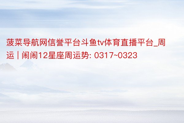菠菜导航网信誉平台斗鱼tv体育直播平台_周运 | 闹闹12星座周运势: 0317~0323