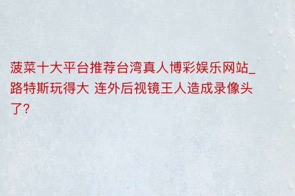 菠菜十大平台推荐台湾真人博彩娱乐网站_路特斯玩得大 连外后视镜王人造成录像头了？