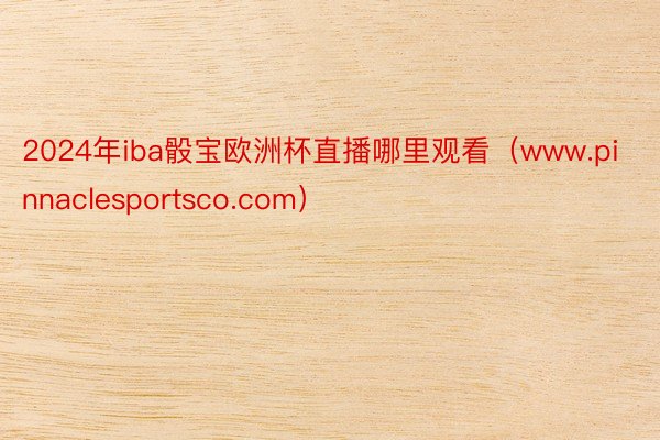 2024年iba骰宝欧洲杯直播哪里观看（www.pinnaclesportsco.com）