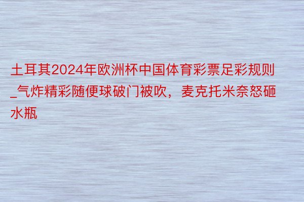 土耳其2024年欧洲杯中国体育彩票足彩规则_气炸精彩随便球破门被吹，麦克托米奈怒砸水瓶